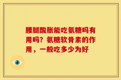 腰腿酸胀能吃氨糖吗有用吗？氨糖软骨素的作用，一般吃多少为好
