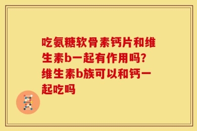 吃氨糖软骨素钙片和维生素b一起有作用吗？维生素b族可以和钙一起吃吗