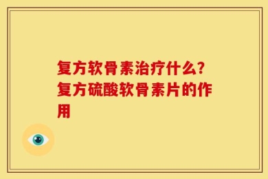 复方软骨素治疗什么？复方硫酸软骨素片的作用