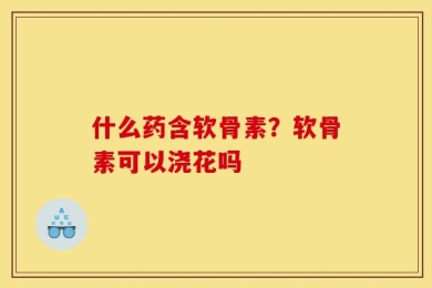 什么药含软骨素？软骨素可以浇花吗