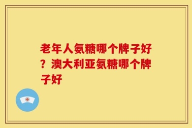 老年人氨糖哪个牌子好？澳大利亚氨糖哪个牌子好