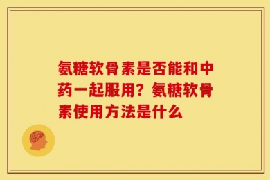 氨糖软骨素是否能和中药一起服用？氨糖软骨素使用方法是什么