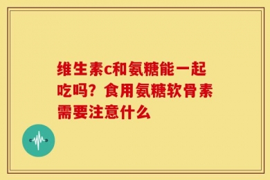 维生素c和氨糖能一起吃吗？食用氨糖软骨素需要注意什么