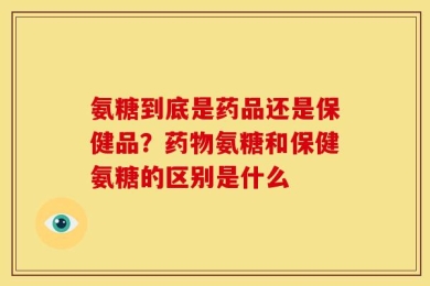 氨糖到底是药品还是保健品？药物氨糖和保健氨糖的区别是什么