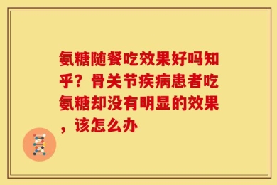 氨糖随餐吃效果好吗知乎？骨关节疾病患者吃氨糖却没有明显的效果，该怎么办