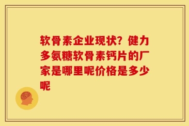 软骨素企业现状？健力多氨糖软骨素钙片的厂家是哪里呢价格是多少呢