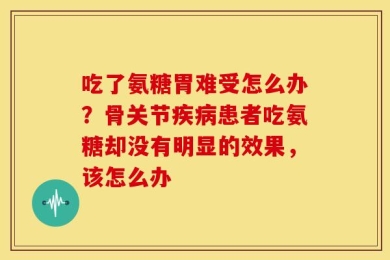 吃了氨糖胃难受怎么办？骨关节疾病患者吃氨糖却没有明显的效果，该怎么办