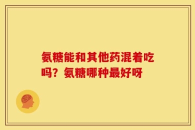 氨糖能和其他药混着吃吗？氨糖哪种最好呀