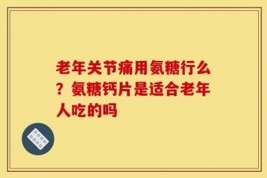 老年关节痛用氨糖行么？氨糖钙片是适合老年人吃的吗