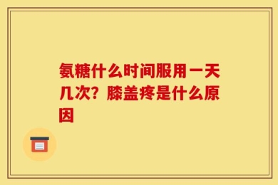 氨糖什么时间服用一天几次？膝盖疼是什么原因
