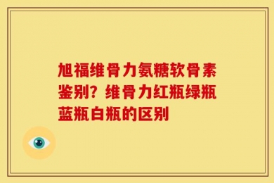 旭福维骨力氨糖软骨素鉴别？维骨力红瓶绿瓶蓝瓶白瓶的区别