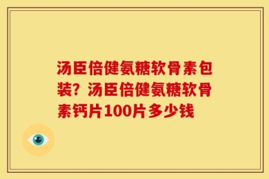汤臣倍健氨糖软骨素包装？汤臣倍健氨糖软骨素钙片100片多少钱