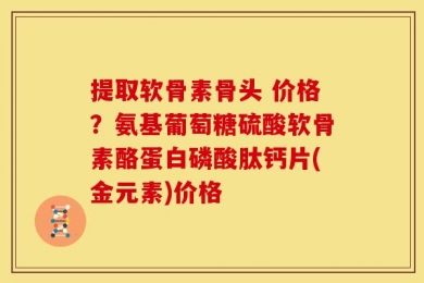 提取软骨素骨头 价格？氨基葡萄糖硫酸软骨素酪蛋白磷酸肽钙片(金元素)价格