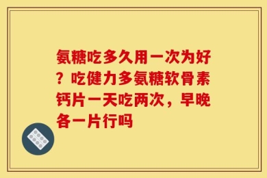 氨糖吃多久用一次为好？吃健力多氨糖软骨素钙片一天吃两次，早晚各一片行吗