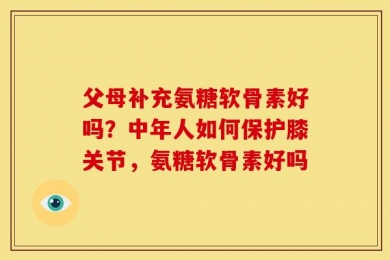 父母补充氨糖软骨素好吗？中年人如何保护膝关节，氨糖软骨素好吗