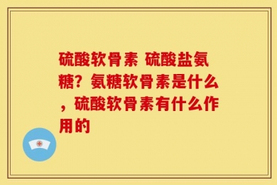 硫酸软骨素 硫酸盐氨糖？氨糖软骨素是什么，硫酸软骨素有什么作用的