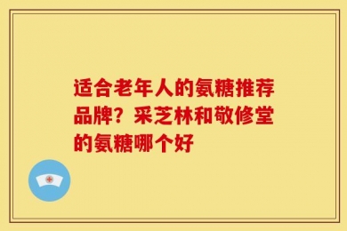 适合老年人的氨糖推荐品牌？采芝林和敬修堂的氨糖哪个好