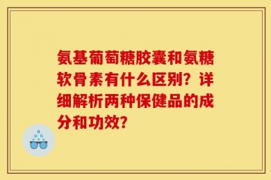 氨基葡萄糖胶囊和氨糖软骨素有什么区别？详细解析两种保健品的成分和功效？