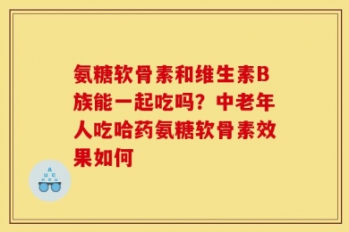 氨糖软骨素和维生素B族能一起吃吗？中老年人吃哈药氨糖软骨素效果如何