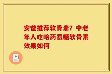 安爸推荐软骨素？中老年人吃哈药氨糖软骨素效果如何