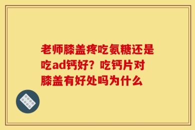老师膝盖疼吃氨糖还是吃ad钙好？吃钙片对膝盖有好处吗为什么