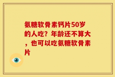 氨糖软骨素钙片50岁的人吃？年龄还不算大，也可以吃氨糖软骨素片