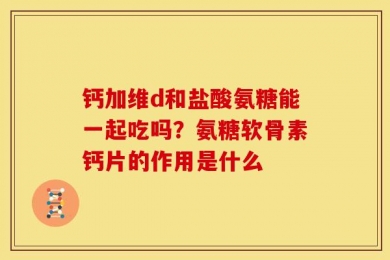 钙加维d和盐酸氨糖能一起吃吗？氨糖软骨素钙片的作用是什么