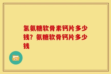 氢氨糖软骨素钙片多少钱？氨糖软骨钙片多少钱