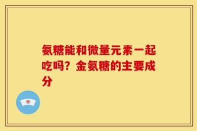 氨糖能和微量元素一起吃吗？金氨糖的主要成分