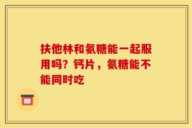 扶他林和氨糖能一起服用吗？钙片，氨糖能不能同时吃