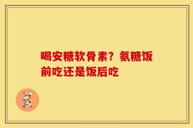 喝安糖软骨素？氨糖饭前吃还是饭后吃