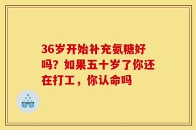 36岁开始补充氨糖好吗？如果五十岁了你还在打工，你认命吗