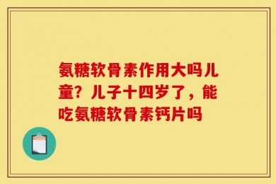 氨糖软骨素作用大吗儿童？儿子十四岁了，能吃氨糖软骨素钙片吗