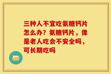 三种人不宜吃氨糖钙片怎么办？氨糖钙片，像是老人吃会不安全吗，可长期吃吗