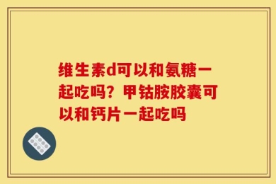 维生素d可以和氨糖一起吃吗？甲钴胺胶囊可以和钙片一起吃吗