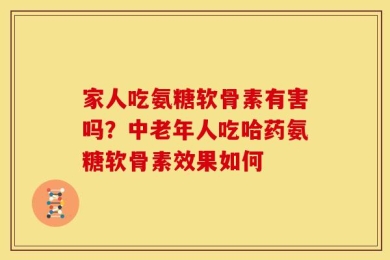 家人吃氨糖软骨素有害吗？中老年人吃哈药氨糖软骨素效果如何