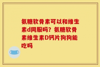 氨糖软骨素可以和维生素d同服吗？氨糖软骨素维生素D钙片狗狗能吃吗