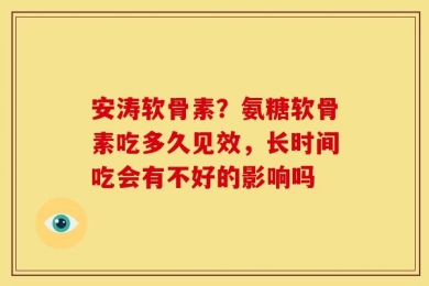 安涛软骨素？氨糖软骨素吃多久见效，长时间吃会有不好的影响吗
