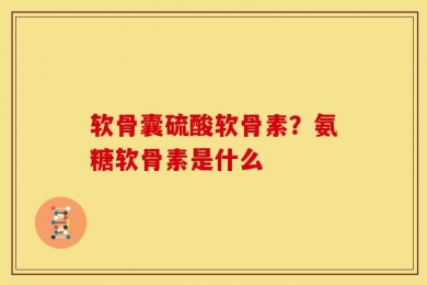 软骨囊硫酸软骨素？氨糖软骨素是什么