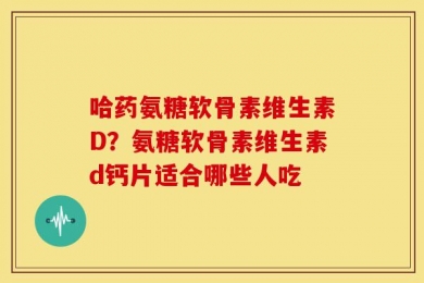 哈药氨糖软骨素维生素D？氨糖软骨素维生素d钙片适合哪些人吃