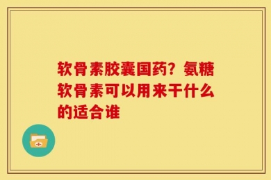 软骨素胶囊国药？氨糖软骨素可以用来干什么的适合谁