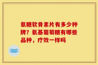 氨糖软骨素片有多少种牌？氨基葡萄糖有哪些品种，疗效一样吗