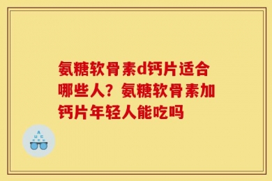 氨糖软骨素d钙片适合哪些人？氨糖软骨素加钙片年轻人能吃吗