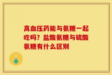 高血压药能与氨糖一起吃吗？盐酸氨糖与硫酸氨糖有什么区别