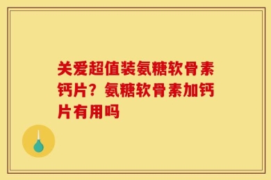 关爱超值装氨糖软骨素钙片？氨糖软骨素加钙片有用吗