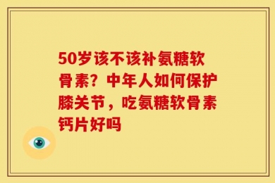 50岁该不该补氨糖软骨素？中年人如何保护膝关节，吃氨糖软骨素钙片好吗