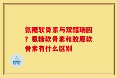 氨糖软骨素与双醋瑞因？氨糖软骨素和胶原软骨素有什么区别