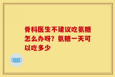 骨科医生不建议吃氨糖怎么办呀？氨糖一天可以吃多少