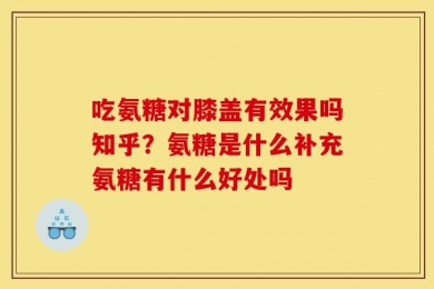 吃氨糖对膝盖有效果吗知乎？氨糖是什么补充氨糖有什么好处吗