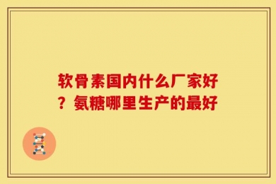 软骨素国内什么厂家好？氨糖哪里生产的最好